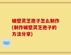 破壁灵芝孢子怎么制作(制作破壁灵芝孢子的方法分享)
