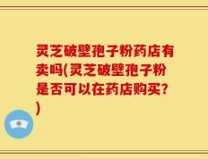 灵芝破壁孢子粉药店有卖吗(灵芝破壁孢子粉是否可以在药店购买？)