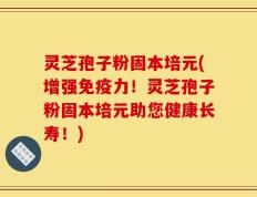 灵芝孢子粉固本培元(增强免疫力！灵芝孢子粉固本培元助您健康长寿！)