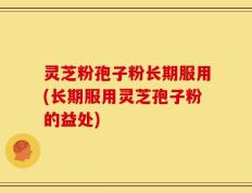 灵芝粉孢子粉长期服用(长期服用灵芝孢子粉的益处)