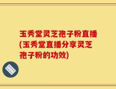 玉秀堂灵芝孢子粉直播(玉秀堂直播分享灵芝孢子粉的功效)