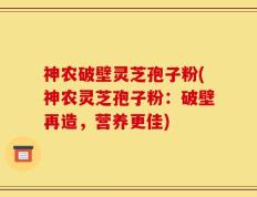 神农破壁灵芝孢子粉(神农灵芝孢子粉：破壁再造，营养更佳)
