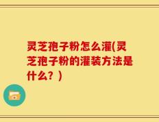 灵芝孢子粉怎么灌(灵芝孢子粉的灌装方法是什么？)