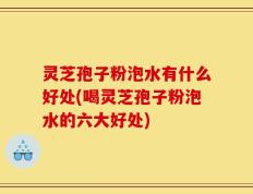 灵芝孢子粉泡水有什么好处(喝灵芝孢子粉泡水的六大好处)
