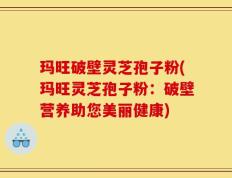 玛旺破壁灵芝孢子粉(玛旺灵芝孢子粉：破壁营养助您美丽健康)