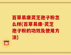 百草易康灵芝孢子粉怎么样(百草易康-灵芝孢子粉的功效及使用方法)