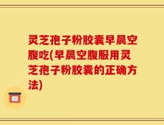 灵芝孢子粉胶囊早晨空腹吃(早晨空腹服用灵芝孢子粉胶囊的正确方法)