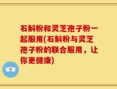 石斛粉和灵芝孢子粉一起服用(石斛粉与灵芝孢子粉的联合服用，让你更健康)