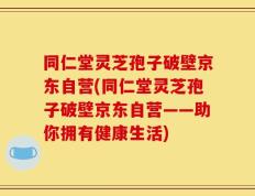 同仁堂灵芝孢子破壁京东自营(同仁堂灵芝孢子破壁京东自营——助你拥有健康生活)