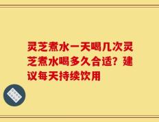 灵芝煮水一天喝几次灵芝煮水喝多久合适？建议每天持续饮用