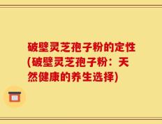 破壁灵芝孢子粉的定性(破壁灵芝孢子粉：天然健康的养生选择)