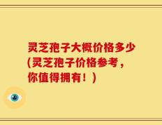 灵芝孢子大概价格多少(灵芝孢子价格参考，你值得拥有！)