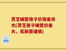 灵芝破壁孢子价格差异大(灵芝孢子破壁价差大，买前需谨慎)