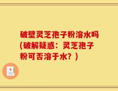 破壁灵芝孢子粉溶水吗(破解疑惑：灵芝孢子粉可否溶于水？)