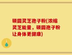 硕圆灵芝孢子粉(浓缩灵芝能量，硕圆孢子粉让身体更健康)