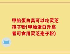 甲胎蛋白高可以吃灵芝孢子粉(甲胎蛋白升高者可食用灵芝孢子粉)