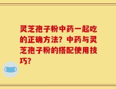 灵芝孢子粉中药一起吃的正确方法？中药与灵芝孢子粉的搭配使用技巧？