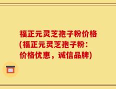 福正元灵芝孢子粉价格(福正元灵芝孢子粉：价格优惠，诚信品牌)