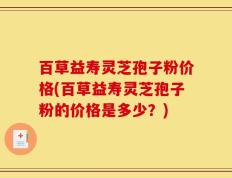 百草益寿灵芝孢子粉价格(百草益寿灵芝孢子粉的价格是多少？)