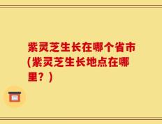 紫灵芝生长在哪个省市(紫灵芝生长地点在哪里？)