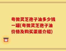 粤微灵芝孢子油多少钱一罐(粤微灵芝孢子油价格及购买渠道介绍)