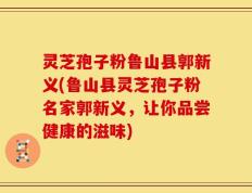 灵芝孢子粉鲁山县郭新义(鲁山县灵芝孢子粉名家郭新义，让你品尝健康的滋味)