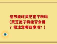 结节能吃灵芝孢子粉吗(灵芝孢子粉能否食用？需注意哪些事项？)