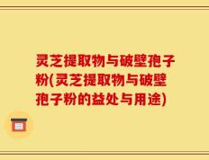 灵芝提取物与破壁孢子粉(灵芝提取物与破壁孢子粉的益处与用途)