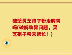 破壁灵芝孢子粉治脾胃吗(破解脾胃问题，灵芝孢子粉来帮忙！)