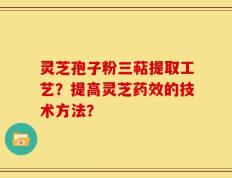 灵芝孢子粉三萜提取工艺？提高灵芝药效的技术方法？