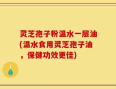 灵芝孢子粉温水一层油(温水食用灵芝孢子油，保健功效更佳)