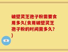 破壁灵芝孢子粉需要食用多久(食用破壁灵芝孢子粉的时间需多久？)