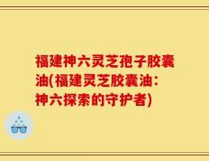福建神六灵芝孢子胶囊油(福建灵芝胶囊油：神六探索的守护者)