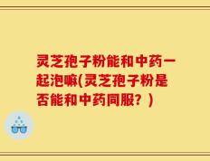 灵芝孢子粉能和中药一起泡嘛(灵芝孢子粉是否能和中药同服？)