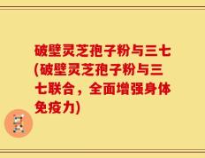 破壁灵芝孢子粉与三七(破壁灵芝孢子粉与三七联合，全面增强身体免疫力)
