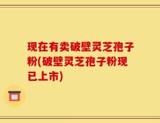 现在有卖破壁灵芝孢子粉(破壁灵芝孢子粉现已上市)