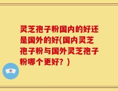 灵芝孢子粉国内的好还是国外的好(国内灵芝孢子粉与国外灵芝孢子粉哪个更好？)