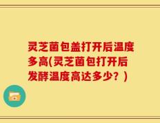 灵芝菌包盖打开后温度多高(灵芝菌包打开后发酵温度高达多少？)