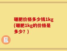 硼肥价格多少钱1kg(硼肥1kg的价格是多少？)