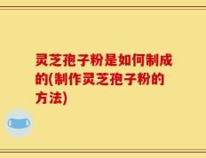 灵芝孢子粉是如何制成的(制作灵芝孢子粉的方法)