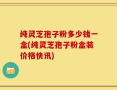 纯灵芝孢子粉多少钱一盒(纯灵芝孢子粉盒装价格快讯)