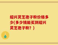 绍兴灵芝孢子粉价格多少(多少钱能买到绍兴灵芝孢子粉？)