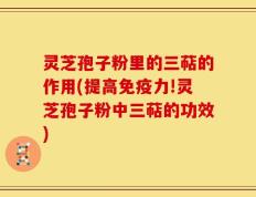 灵芝孢子粉里的三萜的作用(提高免疫力!灵芝孢子粉中三萜的功效)