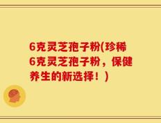 6克灵芝孢子粉(珍稀6克灵芝孢子粉，保健养生的新选择！)