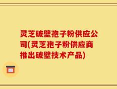 灵芝破壁孢子粉供应公司(灵芝孢子粉供应商推出破壁技术产品)