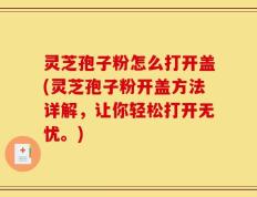 灵芝孢子粉怎么打开盖(灵芝孢子粉开盖方法详解，让你轻松打开无忧。)