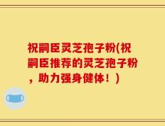 祝嗣臣灵芝孢子粉(祝嗣臣推荐的灵芝孢子粉，助力强身健体！)