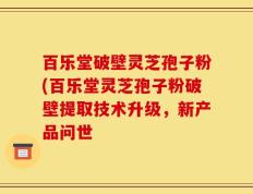 百乐堂破壁灵芝孢子粉(百乐堂灵芝孢子粉破壁提取技术升级，新产品问世
