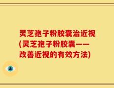 灵芝孢子粉胶囊治近视(灵芝孢子粉胶囊——改善近视的有效方法)