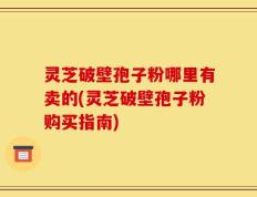灵芝破壁孢子粉哪里有卖的(灵芝破壁孢子粉购买指南)